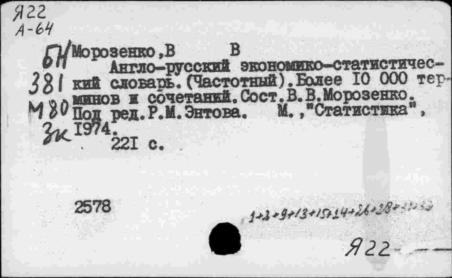 ﻿Ягг А-ЬЧ
Г1/Морозенко ,В В
® " Англо-русский экономико-статистичес-кий словарь. (Частотный).Более 10 000 тер-.. лЛминов и сочетаний,Сост.В.В.Морозенко. М Рпод ред.Р.М.Энтова. М. »"Статистика“,
.	221 с. ,
2578
О ^гг -